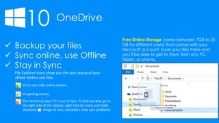 10 OneDrive
 Backup your files
 Sync online, use Offline
 Stay in Sync
File Explorer icons show you the sync status of your
offline folders and files.
It’s in sync with online version.
It’s getting in sync.
The version on your PC is out of sync. To find out why, go to
the right side of the taskbar, right-click (or press and hold)
OneDrive Image of icon, and select View sync problems.
Free Online Storage (varies between 7GB to 25
GB for different users) that comes with your
Microsoft account. Save your files there and
you’ll be able to get to them from any PC,
tablet, or phone.
 