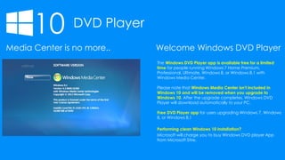 10 DVD Player
Media Center is no more..
The Windows DVD Player app is available free for a limited
time for people running Windows 7 Home Premium,
Professional, Ultimate, Windows 8, or Windows 8.1 with
Windows Media Center.
Please note that Windows Media Center isn't included in
Windows 10 and will be removed when you upgrade to
Windows 10. After the upgrade completes, Windows DVD
Player will download automatically to your PC.
Free DVD Player app for users upgrading Windows 7, Windows
8, or Windows 8.1
Performing clean Windows 10 installation?
Microsoft will charge you to buy Windows DVD player App
from Microsoft Stire.
Welcome Windows DVD Player
 