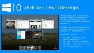 10 Multi-task | Multi Desktops
 WIN + CTRL + LEFT/RIGHT: Switch to
previous or next desktop
 WIN + CTRL + D: Create a new desktop
 WIN + CTRL + F4: Close the current desktop
 WIN + TAB: Launch task view
Microsoft offered the Virtual Desktop
Manager as part of the Windows XP
PowerToys and now brings native
virtual desktop experience directly into
Windows 10.
To add a new desktop simply click the
task view button on your taskbar and
click the “new desktop” button.
Some more shortcuts:
 