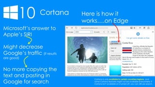 10 Cortana Here is how it
works….on Edge
Microsoft’s answer to
Apple’s SIRI
Might decrease
Google’s traffic (if results
are good)
No more copying the
text and pasting in
Google for search
Cortana is only available in certain countries/regions, and
some Cortana features might not be available everywhere. If
Cortana isn't available or is turned off, you can still use search.
 