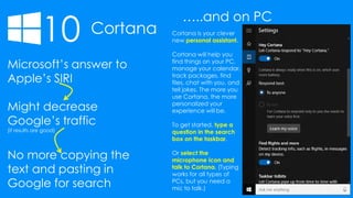 10 Cortana
…..and on PC
Microsoft’s answer to
Apple’s SIRI
Might decrease
Google’s traffic
(if results are good)
No more copying the
text and pasting in
Google for search
Cortana is your clever
new personal assistant.
Cortana will help you
find things on your PC,
manage your calendar,
track packages, find
files, chat with you, and
tell jokes. The more you
use Cortana, the more
personalized your
experience will be.
To get started, type a
question in the search
box on the taskbar.
Or select the
microphone icon and
talk to Cortana. (Typing
works for all types of
PCs, but you need a
mic to talk.)
 
