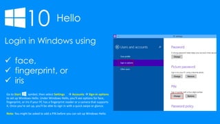 10 Hello
Login in Windows using
 face,
 fingerprint, or
 iris
Go to Start symbol, then select Settings  Accounts  Sign-in options
to set up Windows Hello. Under Windows Hello, you’ll see options for face,
fingerprint, or iris if your PC has a fingerprint reader or a camera that supports
it. Once you’re set up, you’ll be able to sign in with a quick swipe or glance.
Note: You might be asked to add a PIN before you can set up Windows Hello.
 