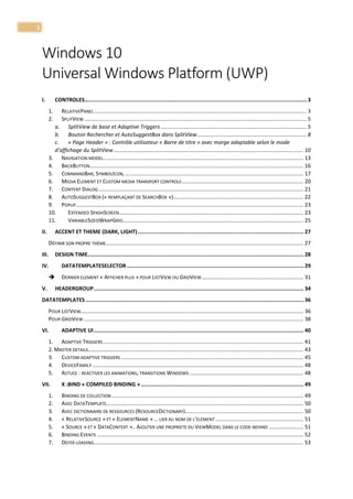 1
Windows 10
Universal Windows Platform (UWP)
I. CONTROLES..............................................................................................................................................3
1. RELATIVEPANEL.............................................................................................................................................. 3
2. SPLITVIEW..................................................................................................................................................... 5
a. SplitView de base et Adaptive Triggers ................................................................................................. 5
b. Bouton Rechercher et AutoSuggestBox dans SplitView......................................................................... 8
c. « Page Header » : Contrôle utilisateur « Barre de titre » avec marge adaptable selon le mode
d’affichage du SplitView............................................................................................................................... 10
3. NAVIGATION MODEL...................................................................................................................................... 13
4. BACKBUTTON............................................................................................................................................... 16
5. COMMANDBAR, SYMBOLICON, ….................................................................................................................... 17
6. MEDIA ELEMENT ET CUSTOM MEDIA TRANSPORT CONTROLS ................................................................................. 20
7. CONTENT DIALOG ......................................................................................................................................... 21
8. AUTOSUGGESTBOX (« REMPLAÇANT DE SEARCHBOX »)....................................................................................... 22
9. POPUP........................................................................................................................................................ 23
10. EXTENDED SPASHSCREEN........................................................................................................................... 23
11. VARIABLESIZEDWRAPGRID......................................................................................................................... 25
II. ACCENT ET THEME (DARK, LIGHT).......................................................................................................... 27
DÉFINIR SON PROPRE THÈME.................................................................................................................................... 27
III. DESIGN TIME.......................................................................................................................................... 28
IV. DATATEMPLATESELECTOR ................................................................................................................. 29
 DERNIER ELEMENT « AFFICHER PLUS » POUR LISTVIEW OU GRIDVIEW.................................................................... 31
V. HEADERGROUP...................................................................................................................................... 34
DATATEMPLATES ........................................................................................................................................... 36
POUR LISTVIEW..................................................................................................................................................... 36
POUR GRIDVIEW ................................................................................................................................................... 38
VI. ADAPTIVE UI...................................................................................................................................... 40
1. ADAPTIVE TRIGGERS...................................................................................................................................... 41
2. MASTER DETAILS................................................................................................................................................ 43
3. CUSTOM ADAPTIVE TRIGGERS .......................................................................................................................... 45
4. DEVICEFAMILY ............................................................................................................................................. 48
5. ASTUCE : REACTIVER LES ANIMATIONS, TRANSITIONS WINDOWS ............................................................................ 48
VII. X :BIND « COMPILED BINDING »........................................................................................................ 49
1. BINDING DE COLLECTION ................................................................................................................................ 49
2. AVEC DATATEMPLATE.................................................................................................................................... 50
3. AVEC DICTIONNAIRE DE RESSOURCES (RESOURCEDICTIONARY)............................................................................... 50
4. « RELATIVESOURCE » ET « ELEMENTNAME » … LIER AU NOM DE L’ELEMENT........................................................... 51
5. « SOURCE » ET « DATACONTEXT ».. AJOUTER UNE PROPRIETE DU VIEWMODEL DANS LE CODE-BEHIND ....................... 51
6. BINDING EVENTS .......................................................................................................................................... 52
7. DEFER LOADING............................................................................................................................................ 53
 