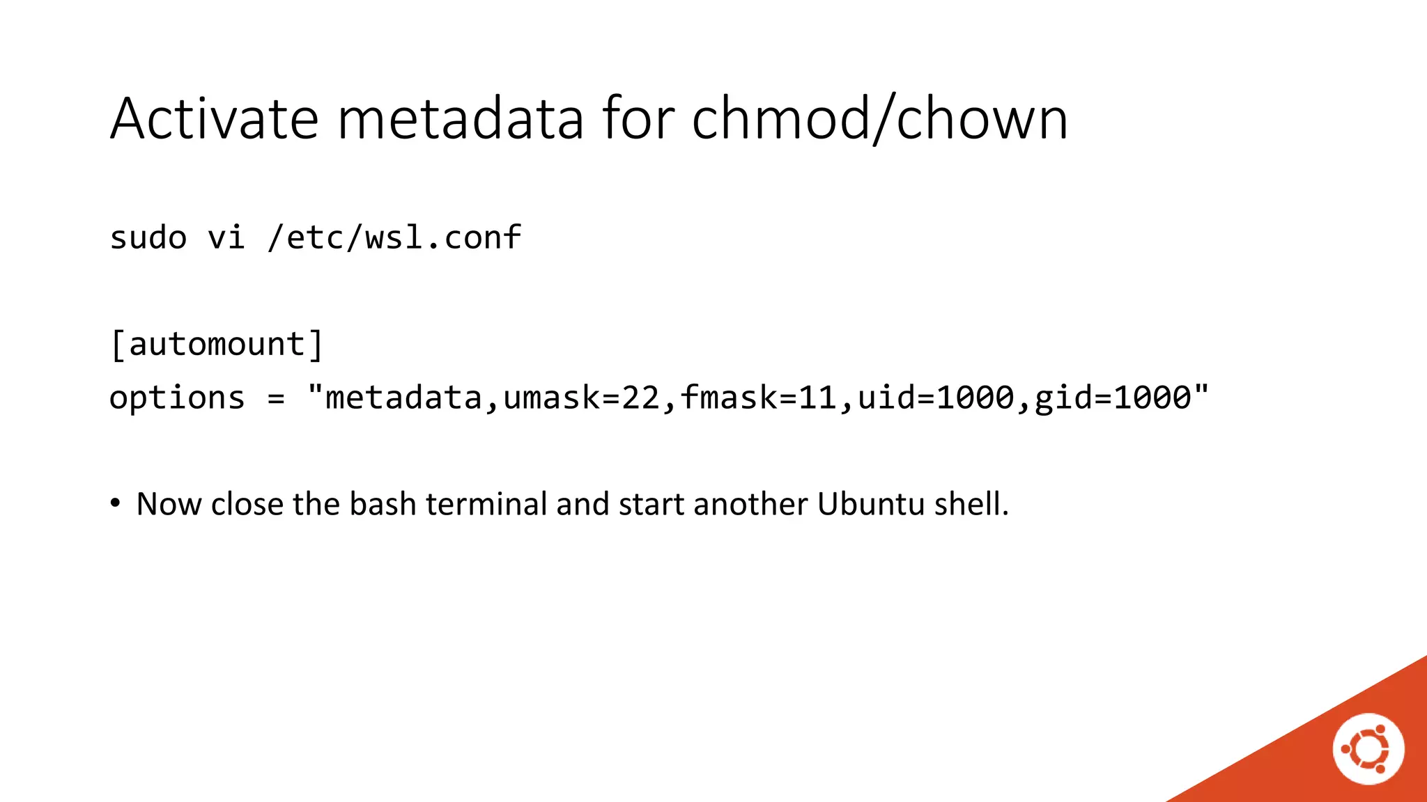 Activate metadata for chmod/chown
sudo vi /etc/wsl.conf
[automount]
options = "metadata,umask=22,fmask=11,uid=1000,gid=1000"
• Now close the bash terminal and start another Ubuntu shell.
 