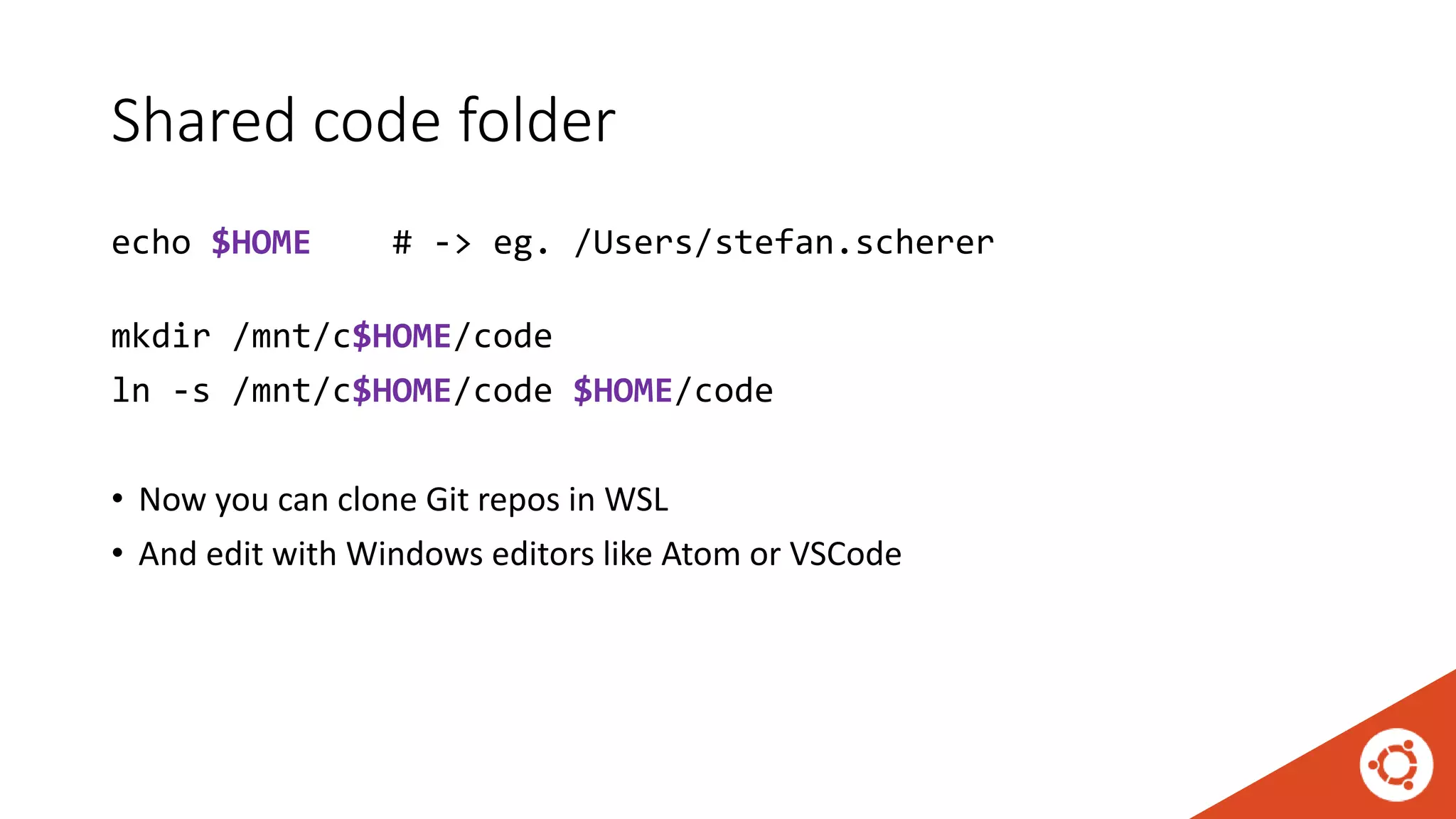 Shared code folder
echo $HOME # -> eg. /Users/stefan.scherer
mkdir /mnt/c$HOME/code
ln -s /mnt/c$HOME/code $HOME/code
• Now you can clone Git repos in WSL
• And edit with Windows editors like Atom or VSCode
 