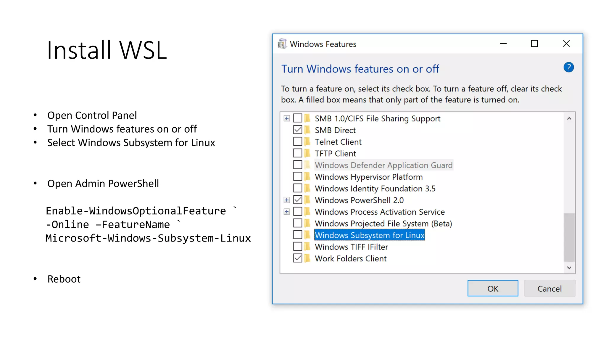 Install WSL
• Open Control Panel
• Turn Windows features on or off
• Select Windows Subsystem for Linux
• Open Admin PowerShell
Enable-WindowsOptionalFeature `
-Online –FeatureName `
Microsoft-Windows-Subsystem-Linux
• Reboot
 