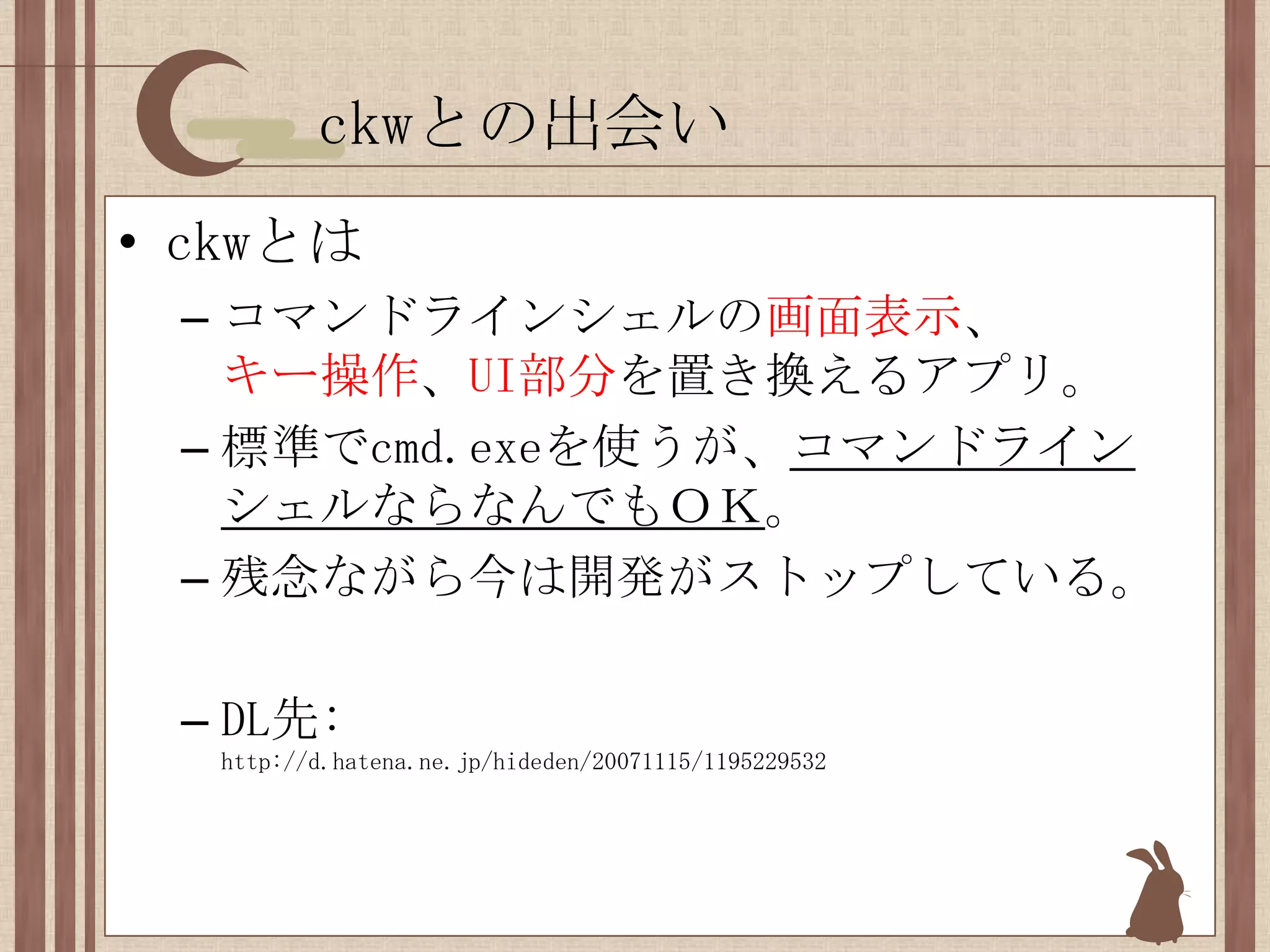 ckwとの出会いckwとはコマンドラインシェルの画面表示、キー操作、UI部分を置き換えるアプリ。標準でcmd.exeを使うが、コマンドラインシェルならなんでもＯＫ。残念ながら今は開発がストップしている。DL先: http://d.hatena.ne.jp/hideden/20071115/1195229532
