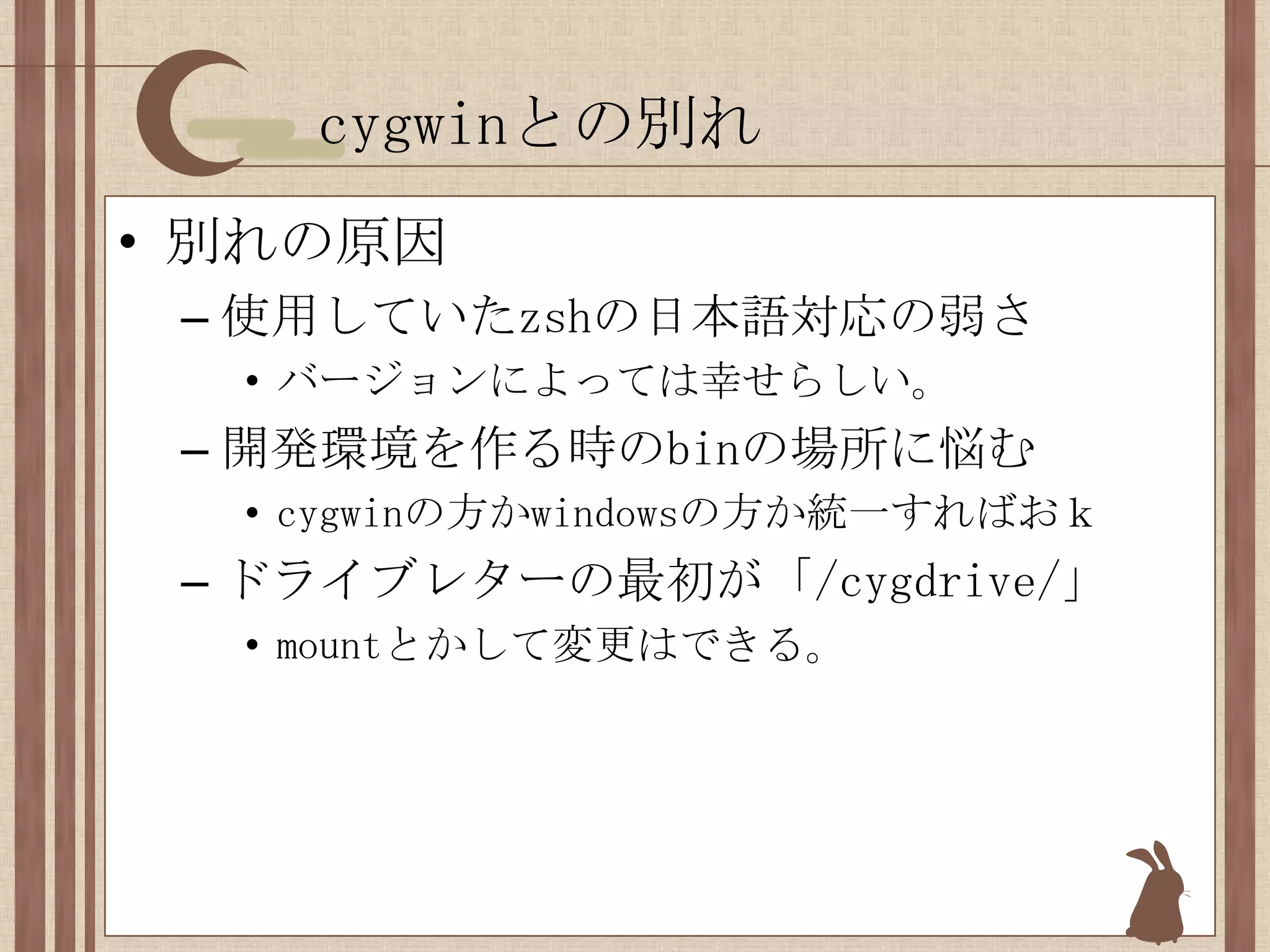 cygwinとの別れ別れの原因使用していたzshの日本語対応の弱さバージョンによっては幸せらしい。開発環境を作る時のbinの場所に悩むcygwinの方かwindowsの方か統一すればおｋドライブレターの最初が「/cygdrive/」mountとかして変更はできる。