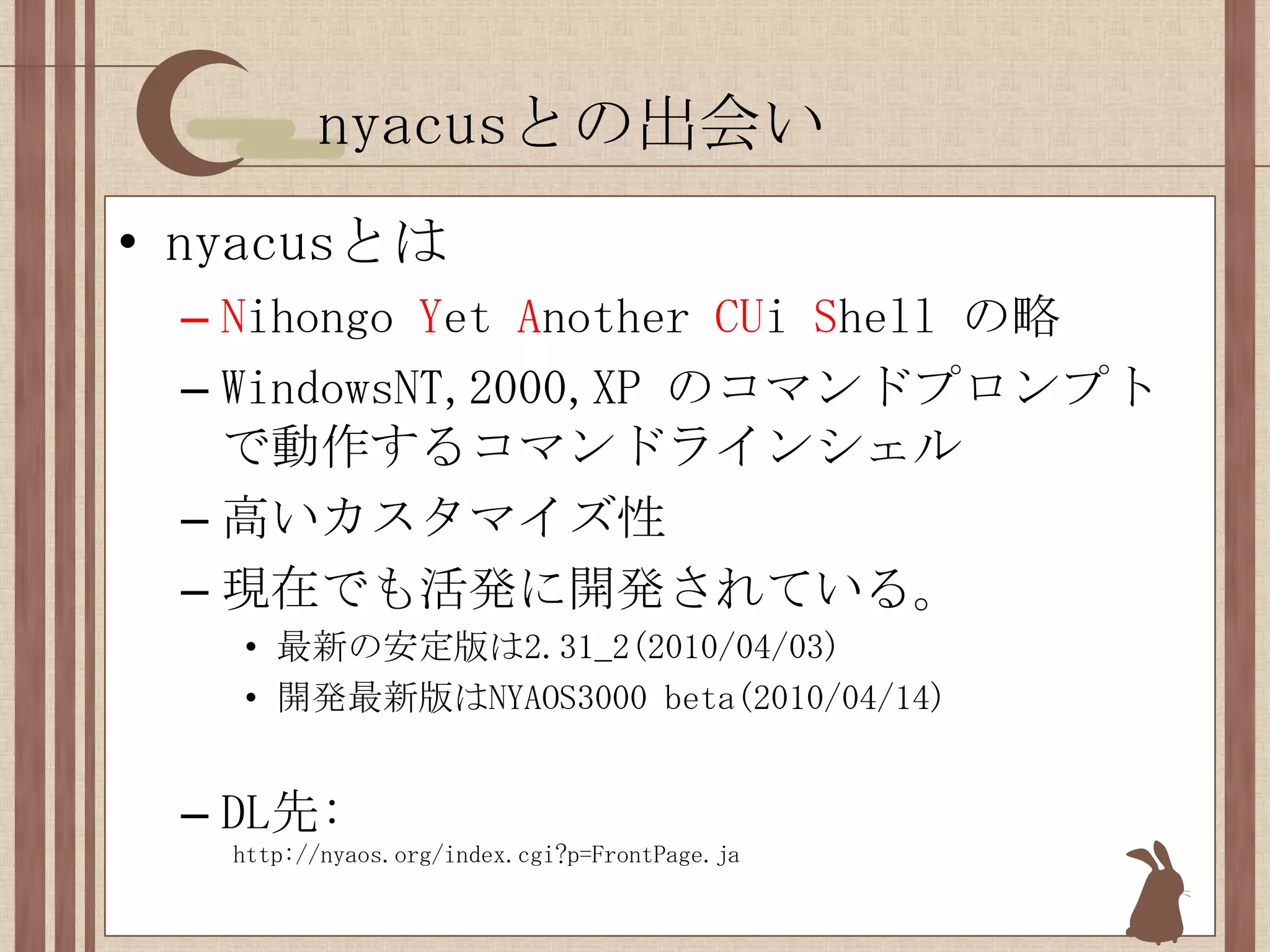 nyacusとの出会いnyacusとはNihongoYet Another CUiShell の略WindowsNT,2000,XP のコマンドプロンプトで動作するコマンドラインシェル高いカスタマイズ性現在でも活発に開発されている。最新の安定版は2.31_2(2010/04/03)開発最新版はNYAOS3000 beta(2010/04/14)DL先:  http://nyaos.org/index.cgi?p=FrontPage.ja