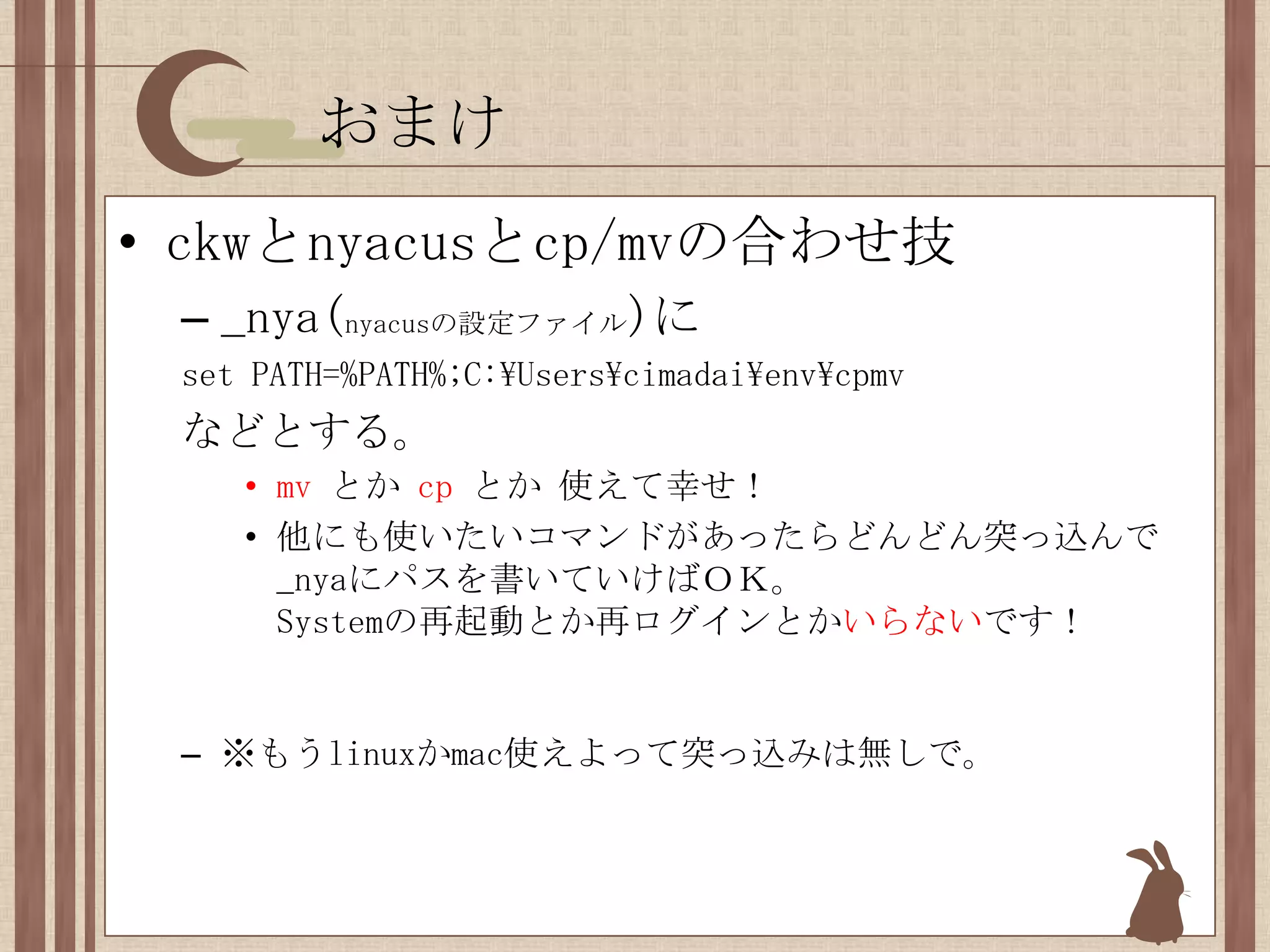 おまけckwとnyacusとcp/mvの合わせ技_nya(nyacusの設定ファイル)にset PATH=%PATH%;C:\Users\cimadai\env\cpmvなどとする。mvとか cpとか 使えて幸せ！他にも使いたいコマンドがあったらどんどん突っ込んで_nyaにパスを書いていけばＯＫ。Systemの再起動とか再ログインとかいらないです！※もうlinuxかmac使えよって突っ込みは無しで。