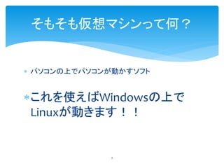 そもそも仮想マシンって何？


 パソコンの上でパソコンが動かすソフト


これを使えばWindowsの上で
 Linuxが動きます！！


             2
 