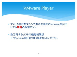 VMware Player


 アメリカの仮想マシンで有名な会社のVmware社が出
  してる無料の仮想マシン

 数万円するソフトの機能制限版
  でも、Linux同好会で使う程度ならコレで十分。




             ...