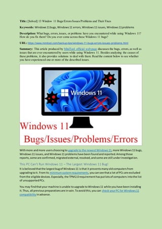 Title: [Solved] 13 Window 11 Bugs/Errors/Issues/Problems and Their Fixes
Keywords: Windows11bugs, Windows11 errors, Windows11 issues, Windows11problems
Description: What bugs, errors,issues, or problems have you encountered while using Windows 11?
How do you fix them? Do you ever come across these Windows 11 bugs?
URL: https://www.minitool.com/backup-tips/windows-11-bugs-errors-issues-problems.html
Summary: This article produced by MiniTool official web page discusses the bugs, errors,as well as
issues that are ever encountered by users while using Windows 11. Besides analyzing the causes of
these problems, it also provides solutions to deal with them. Read the content below to see whether
you have experienced one or more of the described issues.
Withmore andmore userschoosingtoupgrade to the newestWindows11,more Windows11 bugs,
Windows11 issues,and Windows11 problemshave beenfoundandreported.Amongthose
reports,some are confirmed,migratedexternal,resolved,andsome are still underinvestigation.
This PC Can’t Run Windows 11 – The Largest Windows 11 Bug!
It isbelievedthatthe largest bugof Windows11 isthat it preventsmanyoldcomputersfrom
upgradingtoit. Fromits minimumsystemrequirements,youcansee thata lot of PCs are excluded
fromthe eligible devices.Especially,the TPM2.0 requirementhasputlotsof computers intothe list
of unsupportedPCs.
You may findthatyour machine isunable toupgrade toWindows11 while youhave beeninstalling
it.Thus, all previouspreparationsare invain.Toavoidthis,youcan check yourPC for Windows11
compatibility inadvance.
 