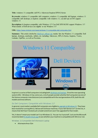 Title: windows 11 compatible dell PCs: Alienware/Inspiron/XPS/G-Series
Keywords: windows 11 compatible dell computers, windows 11 compatible dell laptops, windows 11
compatible dell desktops, is inspiron compatible with windows 11, can dell xps m1530 support
windows 11
Description: Is Inspiron compatible with Windows 11? Can Dell XPS M1503 support Windows 11?
What models of Dell devices are eligible to run Windows 11?
URL: https://www.minitool.com/news/windows-11-compatible-dell-computers.html
Summary: This article drafted by MiniTool official site mainly lists the Windows 11 compatible Dell
laptops, desktops, notebooks, tablets, etc. including Alienware, XPS, G-Series, Inspiron, Vostro,
Latitude, OptiPlex, as well as Precision.
Inspironisa seriesof Dell computersincludingboth desktopsandlaptops.Sincethe new operating
system(OS) – Windows11 has come out,a lotof people wonder whetherDell computers(asone of
the famouscomputermanufacturers) are compatiblewiththe nextgenerationof OS,boththe old
modelsandneweditions.
Do Dell Computers Compatible with Windows 11?
In general,mostmarket-availableDell computersare eligible to upgrade toWindows11. Theyhave
beentestedforrunningWin11.Belowwill listthose machines.If yourDell device isn’t onthe list,it
meansthat Dell hasn’ttestedsuch amodel anddriverswon’tbe upgradedforthat model.
Yet,it doesn’tmeanyourmodel can’trunWindows11. Youcan try ityourself. Justuse the Microsoft
recommended PCHealthCheckapp tosee whetheryourmachine iscompatiblewith Win11or not.
Windows 11 Compatible Dell Alienware Laptop
 AlienwareArea-51m
 