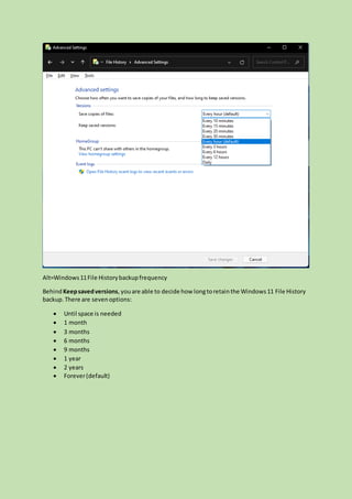 Alt=Windows11File Historybackupfrequency
BehindKeepsavedversions,youare able to decide how longtoretainthe Windows11 File History
backup.There are sevenoptions:
 Until space is needed
 1 month
 3 months
 6 months
 9 months
 1 year
 2 years
 Forever(default)
 