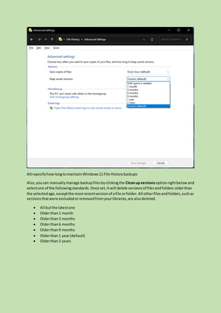Alt=specifyhowlongtomaintainWindows11 File Historybackups
Also,youcan manuallymanage backupfilesbyclickingthe Cleanupversions optionrightbelow and
selectone of the followingstandards.Once set,itwill delete versionsof filesandfolders olderthan
the selectedage,exceptthe mostrecentversionof afile orfolder.All otherfilesandfolders,suchas
versionsthatwere excludedorremovedfromyourlibraries,are alsodeleted.
 All butthe latestone
 Olderthan1 month
 Olderthan3 months
 Olderthan6 months
 Olderthan9 months
 Olderthan1 year(default)
 Olderthan2 years
 