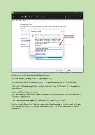 Alt=Windows11File Historycleanupbackupversions
Once set,clickthe Cleanup buttonto start the deletion.
Tip: You can also open File History eventlogs to view recent eventsor errors fromthis page.
Finally,clickthe Save changesbuttonto returnto the previousWindows11File Historypage in
Control Panel.
Windows 11 File History Recovery
Next,let’ssee howtorestore the backed-upfilesonce the original copyislostordamageddue to
accidentsor cyberattacks.
1. ClickRestore personal files inthe able File Historypage inControl Panel.
2. In the newwindow,selectthe properrestore point(backupcopy) byswitchingbackor forward
usingthe buttonsat the bottomcenter.Once selected,click the refresh-like buttontostartthe
restoration.
 