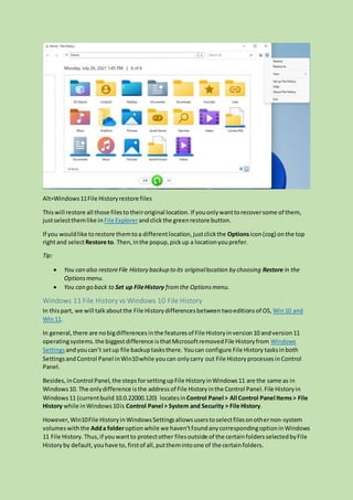 Alt=Windows11File Historyrestore files
Thiswill restore all those filesto theiroriginal location. If youonlywanttorecoversome of them,
justselectthemlike in File Explorerandclickthe greenrestore button.
If you wouldlike torestore themtoa differentlocation,justclickthe Optionsicon(cog) onthe top
rightand selectRestore to. Then,inthe popup,pickup a locationyouprefer.
Tip:
 You can also restoreFile History backup to its originallocation by choosing Restore in the
Optionsmenu.
 You can go back to Set up FileHistory fromthe Optionsmenu.
Windows 11 File History vs Windows 10 File History
In thispart, we will talkaboutthe File History differencesbetween twoeditionsof OS, Win10 and
Win11.
In general,there are nobigdifferences inthe featuresof File Historyinversion10 andversion11
operatingsystems.the biggestdifference isthatMicrosoftremovedFile Historyfrom Windows
Settings andyoucan’t setup file backuptasksthere. Youcan configure File History tasksinboth
SettingsandControl Panel inWin10while youcan onlycarry out File HistoryprocessesinControl
Panel.
Besides,inControl Panel,the stepsforsettingupFile HistoryinWindows11 are the same as in
Windows10. The onlydifference isthe address of File Historyin the Control Panel.File Historyin
Windows11 (currentbuild 10.0.22000.120) locatesin Control Panel > All Control Panel Items > File
History while inWindows10is Control Panel > System and Security > File History.
However,Win10File HistoryinWindowsSettingsallowsuserstoselectfilesonothernon-system
volumeswiththe Adda folderoptionwhile we haven’tfoundanycorrespondingoptioninWindows
11 File History. Thus,if youwantto protectother filesoutside of the certainfoldersselectedbyFile
Historyby default,youhave to,firstof all,putthemintoone of the certainfolders.
 