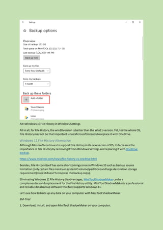 Alt=Windows10File HistoryinWindowsSettings
All inall,forFile History,the win10versionisbetterthan the Win11 version.Yet,forthe whole OS,
File Historymaynotbe that importantsince Microsoftintendstoreplace itwithOneDrive.
Windows 11 File History Alternative
AlthoughMicrosoftcontinuestosupportFile Historyinitsnew versionof OS,it decreasesthe
importance of File HistorybyremovingitfromWindowsSettingsandreplacingitwithOneDrive
backup.
https://www.minitool.com/news/file-history-vs-onedrive.html
Besides,FileHistoryitself hassome shortcomingssince inWindows10 suchas backup source
limitation(only certainfilesmainlyonsystemCvolume/partition) andlarge destinationstorage
requirement(since itdoesn’tcompressthe backupcopy).
EliminatingWindows11File Historydisadvantages, MiniToolShadowMakercanbe a
complementary andreplacementforthe File Historyutility.MiniTool ShadowMakerisaprofessional
and reliable databackupsoftware thatfullysupportsWindows11.
Let’ssee howto back up any data on your computerwithMiniTool ShadowMaker.
SM-Trial
1. Download,install,andopenMiniTool ShadowMakeronyourcomputer.
 