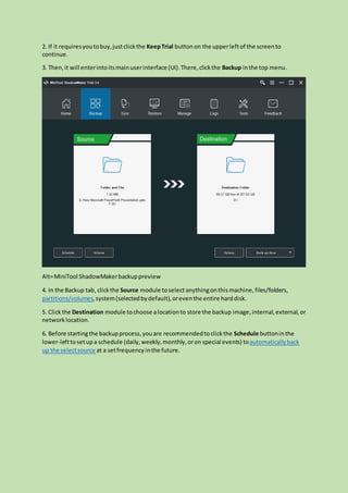2. If it requiresyoutobuy,justclickthe KeepTrial buttonon the upperleftof the screento
continue.
3. Then,it will enterintoitsmainuserinterface (UI).There,clickthe Backup inthe top menu.
Alt=MiniTool ShadowMakerbackuppreview
4. In the Backup tab, clickthe Source module toselect anythingonthis machine,files/folders,
partitions/volumes,system(selectedbydefault),oreventhe entire harddisk.
5. Clickthe Destination module tochoose alocationto store the backup image,internal,external,or
networklocation.
6. Before startingthe backupprocess,youare recommendedtoclickthe Schedule buttoninthe
lower-lefttosetupa schedule (daily,weekly,monthly,oron special events) toautomaticallyback
up the selectsource at a setfrequencyinthe future.
 