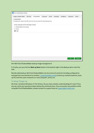 Alt=MiniTool ShadowMakerbackupimage management
9. Finally,youcanclickthe Back up Now buttoninthe bottomright inthe Backup tab to start the
task.
Besidesdatabackup,MiniTool ShadowMakercanalsoclone all contentsincluding configuration
settingsfromone harddrive to another, create bootable mediatobootup crashedmachines,boot
up PCswiththe same networkona hostcomputer,andso on.
To Wrap Things Up
OK,that is all aboutWindows11 File History.Doyou have a betterunderstandingof itnow?If not,
youcan write yourquestionsdownbelow the commentzone.If youencounteranyproblemwhile
usingMiniTool ShadowMaker,please contactitssupportteamat support@minitool.com.
 