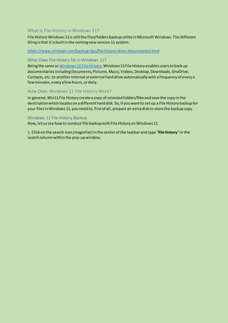 What Is File History in Windows 11?
File HistoryWindows11is still the files/foldersbackuputilityinMicrosoftWindows.The different
thingisthat it isbuiltinthe comingnewversion11 system.
https://www.minitool.com/backup-tips/file-history-drive-disconnected.html
What Does File History Do in Windows 11?
Beingthe same as Windows10 File History,Windows11File Historyenablesuserstobackup
documentariesincludingDocuments,Pictures,Music,Videos,Desktop,Downloads,OneDrive,
Contacts,etc. to anotherinternal orexternal harddrive automaticallywithafrequencyof everya
fewminutes, everyafewhours,ordaily.
How Does Windows 11 File History Work?
In general, Win11File Historycreate acopy of selectedfolders/filesandsave the copyinthe
destinationwhichlocatesonadifferentharddisk.So,if youwantto setup a File Historybackupfor
your filesinWindows11,youneedto, firstof all,prepare an extradiskto store the backup copy.
Windows 11 File History Backup
Now,letussee howto conduct file backupwithFile HistoryonWindows11.
1. Clickon the search icon(magnifier) inthe centerof the taskbar and type “file history”in the
searchcolumnwithinthe pop-upwindow.
 