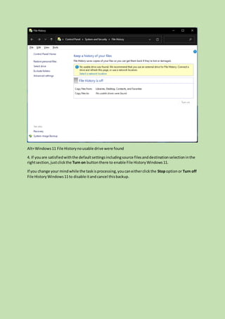Alt=Windows11 File Historynousable drive were found
4. If youare satisfiedwiththe defaultsettingsincludingsource filesanddestinationselectioninthe
rightsection,justclickthe Turn on buttonthere to enable File HistoryWindows11.
If you change your mindwhile the taskisprocessing,youcaneitherclickthe Stopoption or Turn off
File HistoryWindows11to disable itand cancel thisbackup.
 