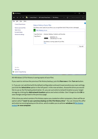 Alt=Windows11File Historyissavingcopiesof yourfiles
If you wantto retrieve the previousFile Historybackup,justclick Runnowor the Turn on button.
5. If youare not satisfiedwiththe defaultconfigurationandwanttopersonalize yourownsettings,
justclick the Selectdrive optioninthe leftpanel.Inthe new window, choosethe drive youwould
like touse as the file backupdestination.Or,youcan justselectanetworklocationasyour target
storage by clickingthe Addnetwork locationoptionand selectafolder.Don’tforgettoclick OK to
save changesand go back to the previouspage.
If the drive youselectcontainsFile Historycopiesyoucreatedonothercomputers,there will be an
optioncalled“Iwant to use a previousbackup on this File History drive”.You can choose thisoffer
and selectanexistingbackuponthe drive,whichenablesyoutoachieve windows11file history
restore to newcomputer.
 