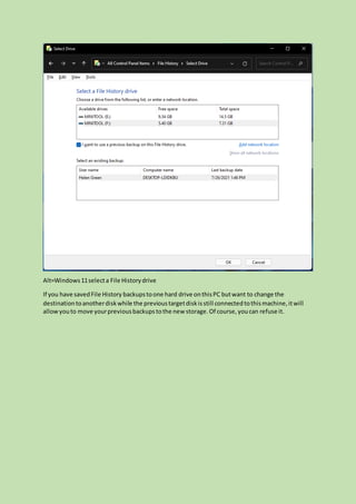 Alt=Windows11selecta File Historydrive
If you have savedFile History backupstoone hard drive onthisPC butwant to change the
destinationtoanotherdiskwhile the previoustargetdiskisstill connectedtothismachine,itwill
allowyouto move yourpreviousbackupstothe new storage.Of course,youcan refuse it.
 