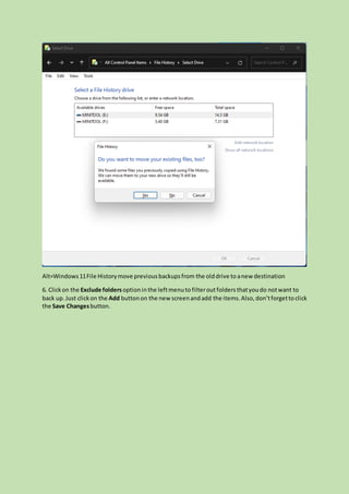 Alt=Windows11File Historymove previousbackupsfrom the olddrive to anew destination
6. Clickon the Exclude foldersoptioninthe leftmenuto filteroutfolders thatyoudo notwant to
back up. Just clickon the Add buttonon the new screenandadd the items.Also,don’tforgettoclick
the Save Changesbutton.
 