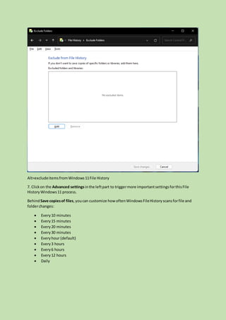 Alt=excludeitemsfromWindows11File History
7. Clickon the Advanced settingsinthe leftpart to triggermore importantsettingsforthisFile
HistoryWindows11 process.
BehindSave copiesof files,youcan customize how oftenWindowsFileHistoryscansforfile and
folderchanges:
 Every10 minutes
 Every15 minutes
 Every20 minutes
 Every30 minutes
 Everyhour (default)
 Every3 hours
 Every6 hours
 Every12 hours
 Daily
 