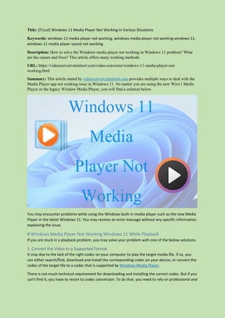 Title: [Fixed] Windows 11 Media Player Not Working in Various Situations
Keywords: windows 11 media player not working, windows media player not working windows 11,
windows 11 media player sound not working
Description: How to solve the Windows media player not working in Windows 11 problem? What
are the causes and fixes? This article offers many working methods.
URL: https://videoconvert.minitool.com/video-converter/windows-11-media-player-not-
working.html
Summary: This article stated by videoconvert.minitool.com provides multiple ways to deal with the
Media Player app not working issue in Windows 11. No matter you are using the new Win11 Media
Player or the legacy Window Media Player, you will find a solution below.
You may encounter problems while using the Windows built-in media player such as the new Media
Player in the latest Windows 11. You may receive an error message without any specific information
explaining the issue.
# Windows Media Player Not Working Windows 11 While Playback
If you are stuck in a playback problem, you may solve your problem with one of the below solutions.
1. Convert the Video to a Supported Format
It may due to the lack of the right codec on your computer to play the target media file. If so, you
can either search/find, download and install the corresponding codec on your device, or convert the
codec of the target file to a codec that is supported by Windows Media Player.
There is not much technical requirement for downloading and installing the correct codec. But if you
can’t find it, you have to resort to codec conversion. To do that, you need to rely on professional and
 