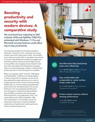 Use Microsoft 365 productivity
tools more effectively
Up to 46.3% higher scores on Procyon
Office Productivity Benchmark*
Stay comfortable with
comparable or cooler surface
temps under load
Up to 4.2°F cooler during a sustained
Cinebench R23 workload**
Protect system memory without
slowing performance
Up to 3.2x higher scores
on 3DMark Time Spy*
*Latitude 7430 (Windows 11 Pro with Microsoft security features
enabled) vs. Latitude 7410 (Windows 10 Pro with Microsoft security
features disabled)
**Latitude 7430 (Windows 10 Pro) vs. Latitude 7410 (Windows 10 Pro)
Boosting
productivity and
security with
modern devices: A
comparative study
We examined how migrating to Dell
Latitude 7430 and OptiPlex 7400 PCs
preloaded with Windows 11 Pro and
Microsoft security features could affect
day-to-day productivity
As companies navigate the era beyond pandemic
responses, 74 percent of U.S. companies are moving
toward a permanent hybrid work model.1
And whether
you’re restructuring the office to strengthen team bonds
or trying to keep distributed workforces engaged and
informed, powerful and secure technology is central
to those efforts. An employee’s device shouldn’t hold
them back with delays while they perform everyday
tasks or use demanding apps; instead, it should enable
productivity with minimal interruptions to workflow.
When we compared a Dell™
Latitude™
7430 laptop
and Dell OptiPlex™
7400 all-in-one (AIO) desktop
to their two-year-old counterparts, we found that
they delivered stronger performance on a host of
productivity and content creation benchmark tests.
Additionally, our hands-on testing revealed better
performance from the Dell business PCs running
Windows 11 Pro and preloaded with Microsoft
security features, including Virtualization-Based
Security (VBS), compared to the previous-gen
Dell business PCs running Windows 10 Pro. This
makes Dell Latitude 7430 and OptiPlex 7400
PCs and Windows 11 Pro excellent choices for
organizations that want to improve employee
productivity and hybrid work model experiences
without compromising security.
Boosting productivity and security with modern devices: A comparative study April 2023
A Principled Technologies report: Hands-on testing. Real-world results.
 