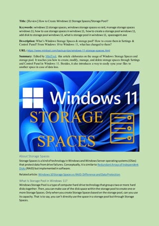 Title: [Review] How to Create Windows11 Storage Spaces/Storage Pool?
Keywords: windows11storage spaces,windowsstorage spacesvsraid,manage storage spaces
windows11, how to use storage spacesinwindows11, how to create a storage pool windows11,
add diskto storage pool windows11,whatis storage pool inwindows11, spaceagent.exe
Description: What’s Windows Storage Spaces & storage pool? How to create them in Settings &
Control Panel? From Windows 10 to Windows 11, what has changed to them?
URL: https://www.minitool.com/backup-tips/windows-11-storage-spaces.html
Summary: Edited by MiniTool, this article elaborates on the usage of Windows Storage Spaces and
storage pool. It teaches you how to create,modify, manage, and delete storage spaces through Settings
and Control Panel in Windows 11. Besides, it also introduces a way to easily sync your files to
another space in case of data loss.
About Storage Spaces
Storage Spacesis a kindof technologyinWindowsandWindowsServer operatingsystems(OSes)
that protectdata fromdrive failures.Conceptually,itissimilarto RedundantArraysof Independent
Disks(RAID) butimplementedinsoftware.
Relatedarticle:Windows10Storage Spacesvs RAID:Difference andDataProtection
What Is Storage Pool in Windows 11?
WindowsStorage Pool isa type of computerhard drive technologythatgroupstwoormore hard
diskstogether.Then,youcanmake use of the diskspace withinthe storage pool tocreate one or
more Storage Spaces. Onlywhenyoucreate Storage Spacesbasedon the storage pool,can youuse
itscapacity.That isto say,you can’t directlyuse the space ina storage pool butthrough Storage
Spaces.
 