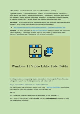 Title: Windows 11 Video Editor Fade out/in: Movie Maker/Photos/Clipchamp
Keywords: windows 11 video editor fade out, windows 10 video editor fade out, video fade out
online, how to fade video out in premiere, how to make a video fade out in windows movie maker,
how to fade out video in microsoft video editor, add fade out to video, fade in/fade out video app,
set the video to fade in at 0.5 seconds, how to fade out audio in windows video editor
Description: Can you fade in Microsoft video editor? How to fade out a video in Movie Maker? How
to fade out music in video editor? How to fade out video in Premiere Pro?
URL: https://moviemaker.minitool.com/moviemaker/windows-11-video-editor-fade-out-in.html
Summary: This article distributed by MiniTool official website mainly teaches you how to fade out a
video in Windows 11 video editors including MiniTool MovieMaker, Windows Movie Maker,
Microsoft Photos Legacy app, Clipchamp, as well as Adobe Premiere Pro.
To make your videos more appealing, you can decorate them in many aspects. Among the various
editing skills, you can’t miss the fading trick such as fade out and fade in.
Way 1. How to Make Video Fade out in Movie Maker？
First of all, let’s see how to fade out a video in movie maker – MiniTool MovieMaker, a professional
and reliable free video editing program without watermarks and ads.
MM-Free
Step 1. Download, install, and launch MiniTool MovieMaker on your Windows PC.
Step 2. Go to its main interface. Under the Media Tab, click Import Media Files to upload the video
that you would like to fade out.
 