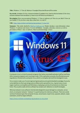 Title: Windows 11 Virus & Malware:Examples/Detection/Removal/Prevention
Keywords: windows11virus, remove windows11update virus, how to checkwindows11 for virus,
remove malware fromwindows11, how to turnoff antiviruswindows11
Description: Have you encountered Windows 11 Virus or malware yet? How do you find it? How do
you handle it? Do you have some ideas about how to avoid it?
URL: https://www.minitool.com/backup-tips/windows-11-virus.html
Summary: This article drafted by MiniTool Software Ltd. Mainly introduce some information about
Windows 11 malware and viruses. It covers definitions, examples, detection, removal, as well as
prevention of Win11 virus or malware. Much useful knowledge is here!
A computervirusisa kindof computerprogram that (whenexecuted)replicatesitself bymodifying
othercomputerprogramsand insertingitscode. If thisreplicationsucceeds,the affectedareasare
regradedas infectedwithacomputervirus,whichisametaphorderivedfrombiological viruses.
Viruscreatorsmake use of social engineeringdeceptionsandexploitdetailedknowledge of security
vulnerabilitiestoinfectoperatingsystems(OSes) andtospreadthe virus. A greatmany viruses
target machinesrunningMicrosoftWindows,employingavarietyof mechanismstoinfectnew
hosts.Theyusuallyevade antivirussoftware bycomplex anti-detectionorstealthstrategies.
Whereasmalware isanysoftware intentionallydesignedtocause damage toa computer,server,
client,orcomputernetwork.“malware”isaportmanteauformalicioussoftware. There are awide
varietyof malware typeslike computerviruses,ransomware,trojanhorse,spyware,adware,wiper,
scareware,aswell asrogue software.
https://www.minitool.com/backup-tips/malware-vs-virus.html
 