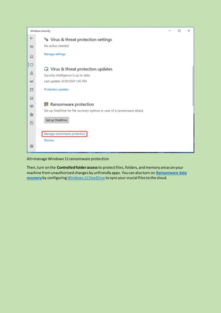 Alt=manage Windows11ransomware protection
Then,turn onthe Controlledfolderaccess to protectfiles,folders,andmemoryareasonyour
machine fromunauthorizedchangesbyunfriendlyapps. Youcanalsoturn on Ransomware data
recoveryby configuringWindows11OneDrive tosyncyour crucial filestothe cloud.
 
