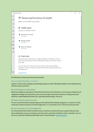 Alt=Windows11device performance &health
How to Avoid Windows 11 Virus?
Justbe similartothe strategiesof avoidingmalware onotherWindowseditions,the traditional and
effectivewaysare below.
#1 Avoid Dangerous Operations
What are dangerousoperations? operationsthatmayinvite malware orvirustoyourcomputersare
regardedas dangerousoperations,suchasconnecting tounknownnetworks,visitingunsecured
websites,downloadingunknownfiles,openingunknownapps,andsoon.
#2 Keep Firewall and Antivirus On
You are recommendedtoalwayskeepyourfirewall andantimalware programson.Unless inrarely
necessarysituationsandyou trustthe targetitem, itis notsmart to turn off the securityservices.
#3 Scan Computer for Viruses Regularly
You shouldcheckthe healthconditionof yourmachine notonlywhenyoususpectthatyouhave
beenattackedbyvirusesormalware,butalso at the usual time andbetterwitha schedule.Youcan
setup an automaticWindowsDefenderscaninTask Scheduler. See the steps>>
 