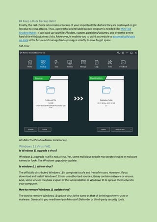 #4 Keep a Data Backup Habit
Finally,the lastchoice isto create a backupof your importantfilesbefore theyare destroyedor got
lostdue to virusattacks.Thus, a powerful andreliable backupprogramisneededlike MiniTool
ShadowMaker.Itcan back up yourfiles/folders,system, partitions/volumes,andeventhe entire
hard diskwithjusta fewclicks.Moreover,itenablesyou tobuildaschedule to automaticallyback
up data inthe future and manage backupimagessmartlyto save target space.
SM-Trial
Alt=MiniTool ShadowMakerdatabackup
Windows 11 Virus FAQ
Is Windows11 upgrade a virus?
Windows11 upgrade itself isnota virus.Yet,some maliciouspeople maycreate virusesormalware
namedor lookslike Windowsupgradeorupdate.
Is windows11 safe or virus?
The officiallydistributedWindows11iscompletelysafe andfree of viruses.However,if you
downloadandinstall Windows11 fromunauthorizedsources,itmaycontain malware orviruses.
Also,some virusesmaytake exploitof the vulnerabilitiesof Windows11to spreadthemselvesto
your computer.
How to remove Windows11 update virus?
The way to remove Windows11update virusisthe same as that of deletingothervirusesor
malware.Generally,youneedtorelyonMicrosoftDefenderorthird-partysecuritytools.
 