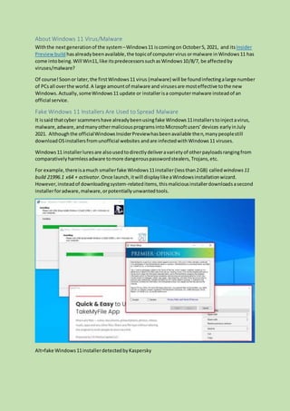 About Windows 11 Virus/Malware
Withthe nextgenerationof the system–Windows11 iscomingon October5, 2021, and itsInsider
Previewbuild hasalreadybeenavailable,the topicof computervirus ormalware inWindows11 has
come intobeing.Will Win11,like itspredecessorssuchasWindows10/8/7, be affectedby
viruses/malware?
Of course!Soonor later,the firstWindows11 virus (malware) will be foundinfectingalarge number
of PCsall overthe world. A large amountof malware and virusesare mosteffective tothe new
Windows. Actually,someWindows11 update or installerisa computermalware insteadof an
official service.
Fake Windows 11 Installers Are Used to Spread Malware
It issaid thatcyber scammershave alreadybeenusingfake Windows11installerstoinjectavirus,
malware,adware,andmanyothermaliciousprogramsintoMicrosoftusers’devices earlyinJuly
2021. Althoughthe officialWindowsInsiderPreviewhasbeenavailable then,manypeoplestill
downloadOSinstallersfromunofficial websites andare infectedwithWindows11 viruses.
Windows11 installerluresare alsousedtodirectlydeliveravarietyof otherpayloadsrangingfrom
comparativelyharmlessadware tomore dangerouspasswordstealers, Trojans,etc.
For example,thereisamuch smallerfake Windows11installer(lessthan2GB) calledwindows11
build 21996.1 x64 + activator.Once launch,itwill displaylikeaWindowsinstallationwizard.
However,insteadof downloadingsystem-relateditems,thismaliciousinstallerdownloadsasecond
installerforadware,malware,orpotentiallyunwantedtools.
Alt=fake Windows11installerdetectedbyKaspersky
 