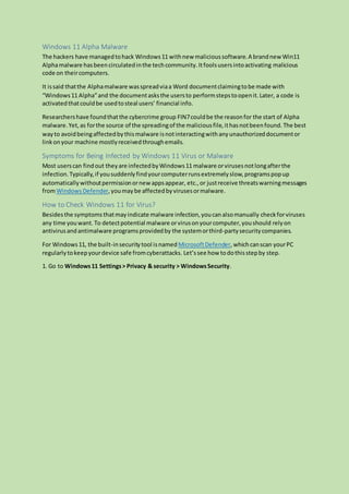 Windows 11 Alpha Malware
The hackers have managedtohack Windows11 withnew malicioussoftware.A brandnew Win11
Alphamalware hasbeencirculatedinthe techcommunity.Itfoolsusersintoactivating malicious
code on theircomputers.
It issaid thatthe Alphamalware wasspreadviaa Word documentclaimingtobe made with
“Windows11 Alpha”and the documentasksthe usersto performstepstoopenit.Later, a code is
activatedthatcouldbe usedtosteal users’ financial info.
Researchershave foundthatthe cybercrime group FIN7couldbe the reasonfor the start of Alpha
malware.Yet,as forthe source of the spreadingof the maliciousfile,ithasnotbeenfound.The best
wayto avoidbeingaffectedbythismalware isnotinteractingwithanyunauthorizeddocumentor
linkonyour machine mostlyreceivedthroughemails.
Symptoms for Being Infected by Windows 11 Virus or Malware
Most userscan findout theyare infectedbyWindows11 malware orvirusesnotlongafterthe
infection.Typically,if yousuddenlyfindyourcomputerrunsextremelyslow,programspopup
automaticallywithoutpermissionornew appsappear, etc.,or justreceive threatswarningmessages
fromWindows Defender,youmaybe affectedbyvirusesormalware.
How to Check Windows 11 for Virus?
Besidesthe symptomsthatmayindicate malware infection,youcanalsomanually checkforviruses
any time youwant. To detectpotential malware orvirusonyourcomputer,youshould relyon
antivirusandantimalware programsprovidedby the systemorthird-partysecuritycompanies.
For Windows11, the built-insecurity tool isnamed MicrosoftDefender,whichcanscan yourPC
regularlytokeepyourdevice safe fromcyberattacks. Let’ssee how todothisstepby step.
1. Go to Windows11 Settings> Privacy & security > WindowsSecurity.
 