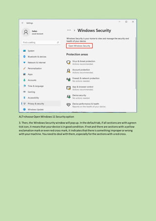 ALT=choose OpenWindows11 Securityoption
3. Then,the WindowsSecuritywindow will popup. Inthe defaulttab,if all sectionsare withagreen
tickicon,it meansthat yourdevice isingoodcondition.If notand there are sectionswith ayellow
exclamationmarkorevenredcross mark,it indicatesthatthere issomething improperorwrong
withyourmachine.Youneedto deal withthem, especiallyforthe sectionswith aredcross.
 