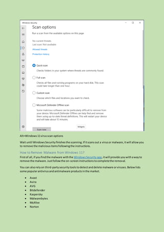 Alt=Windows11virusscan options
Wait until WindowsSecurityfinishesthe scanning.If itscansout a virusor malware,itwill allow you
to remove the maliciousitemsfollowingthe instructions.
How to Remove Malware from Windows 11?
Firstof all,if youfindthe malware withthe WindowsSecurity app,itwill provide youwithawayto
remove the malware.Justfollowthe on-screeninstructionstocompletethe removal.
You can alsorelyon third-partysecuritytoolstodetectanddelete malware orviruses.Below lists
some popularantivirusandantimalware productsinthe market.
 Avast
 Avira
 AVG
 Bitdefender
 Kaspersky
 Malwarebytes
 McAfee
 Norton
 