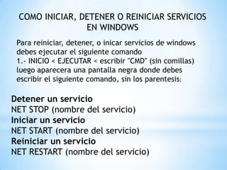 COMO INICIAR, DETENER O REINICIAR SERVICIOS EN WINDOWSPara reiniciar, detener, o inicar servicios de windows debes ejecutar el siguiente comando1.- INICIO < EJECUTAR < escribir "CMD" (sin comillas) luego aparecera una pantalla negra donde debes escribir el siguiente comando, sin los parentesis:Detener un servicioNET STOP (nombre del servicio)Iniciar un servicioNET START (nombre del servicio)Reiniciar un servicioNET RESTART (nombre del servicio)