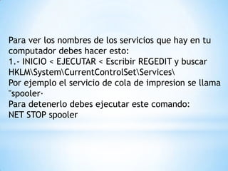 Para ver los nombres de los servicios que hay en tu computador debes hacer esto:1.- INICIO < EJECUTAR < Escribir REGEDIT y buscarHKLM\System\CurrentControlSet\Services\Por ejemplo el servicio de cola de impresion se llama "spooler·Para detenerlo debes ejecutar este comando:NET STOP spooler 