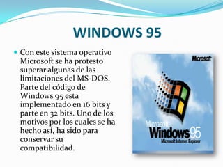 WINDOWS 95Con este sistema operativo Microsoft se ha protesto superar algunas de las limitaciones del MS-DOS. Parte del código de Windows 95 esta implementado en 16 bits y parte en 32 bits. Uno de los motivos por los cuales se ha hecho así, ha sido para conservar su compatibilidad. 