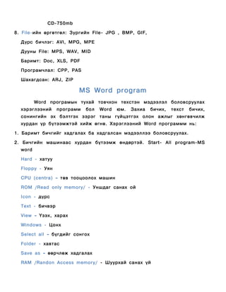 CD-750mb

8. File-ийн өргөтгөл: Зургийн File- JPG , BMP, GIF,

  Дүрс бичлэг: AVI, MPG, MPE

  Дууны File: MPS, WAV, MID

  Баримт: Doc, XLS, PDF

  Програмчлал: CPP, PAS

  Шахагдсан: ARJ, ZIP

                         MS Word program
         Word програмын тухай товчхон техстэн мэдээлэл боловсруулах
  хэрэглээний     программ   бол   Word   юм.   Захиа   бичих,   техст   бичих,
  сонингийн эх бэлтгэх зэрэг таны гүйцэтгэх олон ажлыг хөнгөвчилж
  хурдан үр бүтээмжтэй хийж өгнө. Хэрэглээний Word программм нь:

1. Баримт бичгийг хадгалах ба хадгалсан мэдээллээ боловсруулах.

2. Бичгийн машинаас хурдан бүтээмж өндөртэй. Start- All program-MS
  word

  Hard - хатуу

  Floppy - Уян

  CPU (centra) – төв тооцоолох машин

  ROM /Read only memory/ - Уншдаг санах oй

  Icon - дүрс

  Text - бичвэр

  View – Үзэх, харах

  Windows - Цонх

  Select all – бүгдийг сонгох

  Folder - хавтас

  Save as – өөрчлөж хадгалах

  RAM /Randon Access memory/ - Шуурхай санах үй
 
