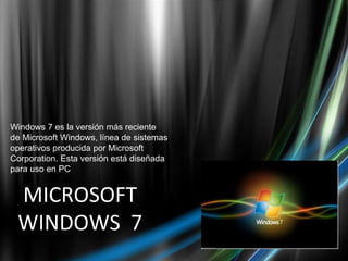 MICROSOFT WINDOWS  7 Windows 7 es la versión más reciente de Microsoft Windows, línea de sistemas operativos producida por Microsoft Corporation. Esta versión está diseñada para uso en PC 