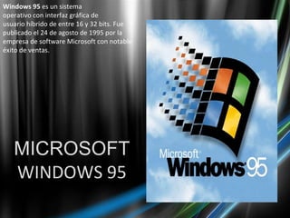 MICROSOFT WINDOWS 95 Windows 95  es un sistema operativo con interfaz gráfica de usuario híbrido de entre 16 y 32 bits. Fue publicado el 24 de agosto de 1995 por la empresa de software Microsoft con notable éxito de ventas. 