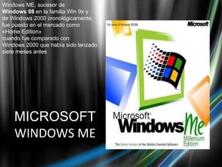 MICROSOFT WINDOWS ME Windows ME, sucesor de   Windows 98  en la familia Win 9x y de Windows 2000 cronológicamente,  fue puesto en el mercado como  «Home Edition»  cuando fue comparado con  Windows 2000 que había sido lanzado siete meses antes 